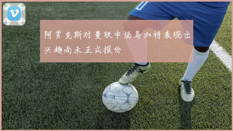 阿贾克斯对曼联中场乌加特表现出兴趣尚未正式报价